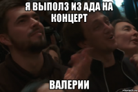 я выполз из ада на концерт валерии