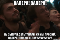 валера! валера! ну сыграй дельтаплан. ну мы просим. валера, любим тебя! ууууууууууу