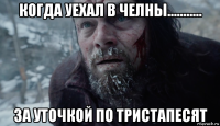 когда уехал в челны........... за уточкой по тристапесят
