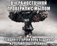 вчера косточкой проверили с мылом сегодня у старухи вонь бзданула из перкипевшего чайнка.