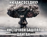 нюхай соседку? кисточкой башлял шайтан.