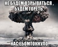 не будем взрываться , будем гореть. нас ебомтокнуло