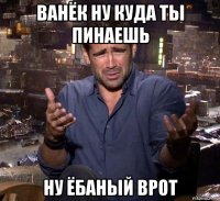 ванёк ну куда ты пинаешь ну ёбаный врот