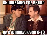 вышиванку где взял? да с алкаша какого-то