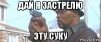 дай я застрелю эту суку