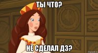 ты что? не сделал дз?