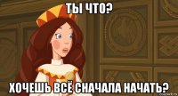 ты что? хочешь всё сначала начать?