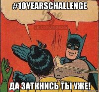 #10yearschallenge да заткнись ты уже!