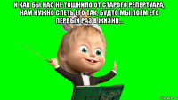 и как бы нас не тошнило от старого репертуара, нам нужно спеть его так, будто мы поем его первый раз в жизни... 
