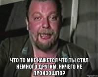  что то мне кажется что ты стал немного другим. ничего не произошло?