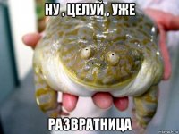 ну , целуй , уже развратница