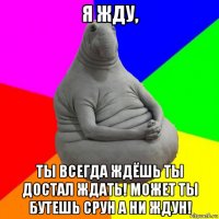 я жду, ты всегда ждёшь ты достал ждать! может ты бутешь срун а ни ждун!