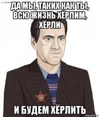 да мы, таких как ты, всю жизнь хёрлим, хёрли и будем хёрлить