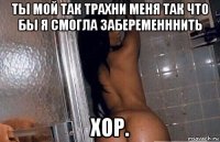 ты мой так трахни меня так что бы я смогла забеременннить хор.