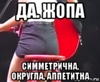 да. жопа симметрична, округла, аппетитна
