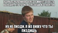 уборка сральников через 15 минут? то есть выходит, что ты не вылезаешь из туалетов ну не пизди, я же вижу что ты пиздишь