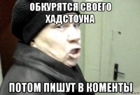 обкурятся своего хадстоуна потом пишут в коменты