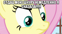 отдац мою шкуру немедленно я сказала!!!!! 