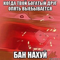 когда твой богатый друг опять выебывается бан нахуй
