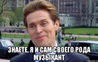  знаете, я и сам своего рода музыкант