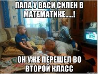 папа у васи силен в математике.....! он уже перешел во второй класс