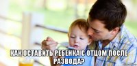  как оставить ребенка с отцом после развода?