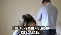  я не хочу с ней семью создавать.