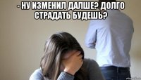 - ну изменил далше? долго страдать будешь? 
