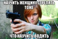 научить женщину стрелять тоже что научить водить