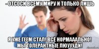 - отсоси всему миру и только лишь я уже геем стал! всё нормааально! мы толерантные люуууди!