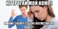 не трогай мой комп! я маме скажу! тебе на косметику не дадут!
