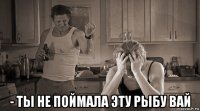  - ты не поймала эту рыбу вай