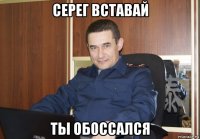 серег вставай ты обоссался