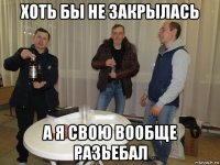 хоть бы не закрылась а я свою вообще разьебал