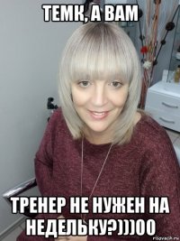 темк, а вам тренер не нужен на недельку?)))00