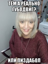 тём а реально губодвиг? или пиздабол