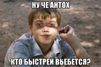 ну че антох кто быстрей вьебется?
