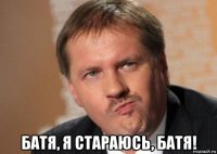  батя, я стараюсь, батя!