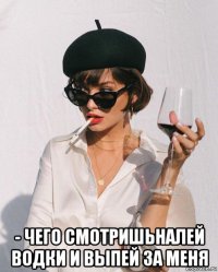  - чего смотришьналей водки и выпей за меня