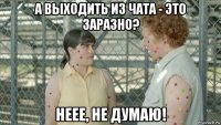 а выходить из чата - это заразно? неее, не думаю!