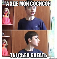 а хде мой сосисон ты сьел блеать