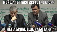мойша ты таки уже устроился? нет абрам, еще работаю