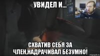 увидел и... схватив себя за член,надрачивал безумно!