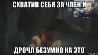 схватив себя за член и дрочл безумно на это