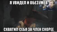 я увидел и обезумев схватил себя за член скорее