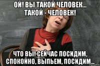 ой! вы такой человек... такой - человек! что вы! сейчас посидим, спокойно, выпьем, посидим...
