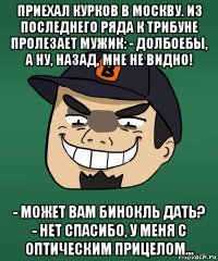 приехал курков в москву. из последнего ряда к трибуне пролезает мужик: - долбоебы, а ну, назад, мне не видно! - может вам бинокль дать? - нет спасибо, у меня с оптическим прицелом...