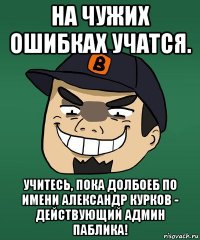на чужих ошибках учатся. учитесь, пока долбоеб по имени александр курков - действующий админ паблика!