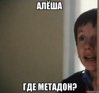 алёша где метадон?