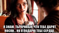  я знаю, ты привык, что тебе дарят носки... но я подарю тебе сердце.